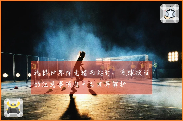 选择世界杯竞猜网站时，滚球投注的注意事项与平台差异解析