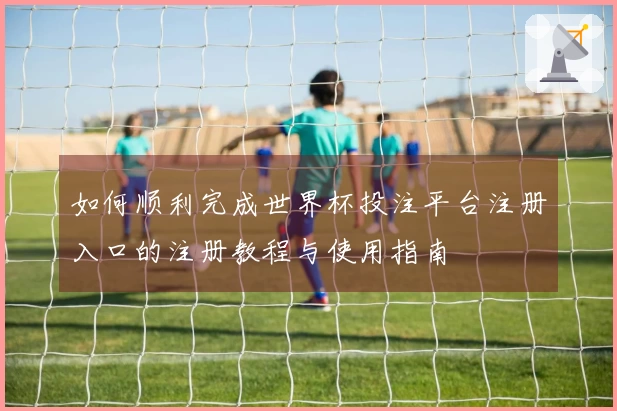 如何顺利完成世界杯投注平台注册入口的注册教程与使用指南