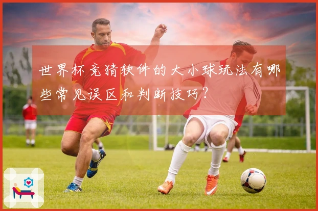 世界杯竞猜软件的大小球玩法有哪些常见误区和判断技巧？