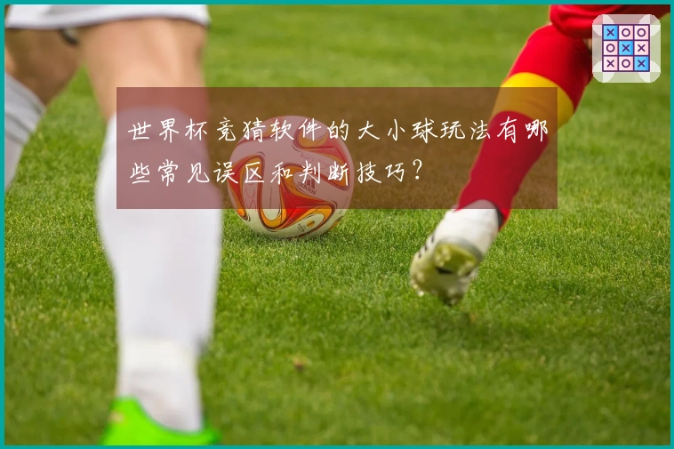 世界杯竞猜软件的大小球玩法有哪些常见误区和判断技巧？